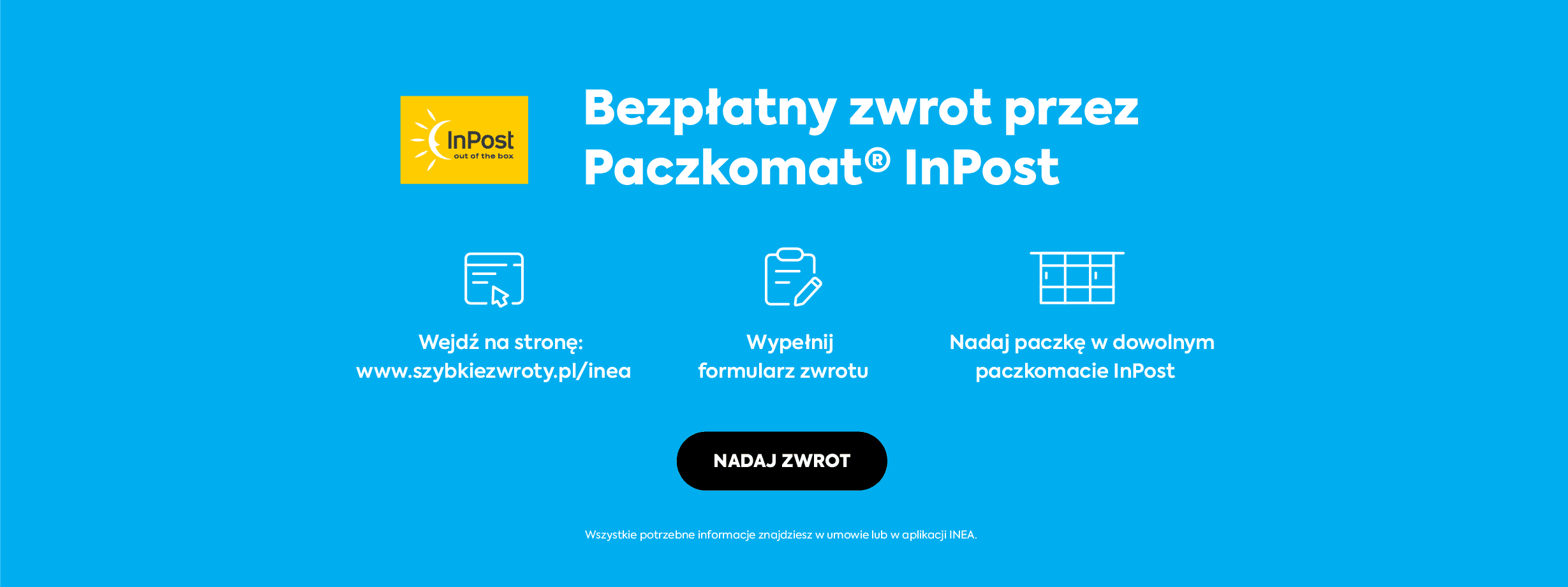Bezpłatny zwrot przez Paczkomat InPost: wejdź na stronę https://szybkiezwroty.pl/pl/inea, wypełnij formularz zwrotu, nadaj paczkę w dowolnym paczkomacie InPost